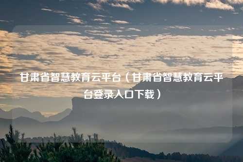 甘肃省智慧教育云平台（甘肃省智慧教育云平台登录入口下载）