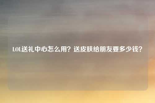 LOL送礼中心怎么用？送皮肤给朋友要多少钱？