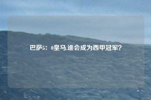 巴萨5：0皇马,谁会成为西甲冠军？