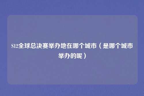 S12全球总决赛举办地在哪个城市（是哪个城市举办的呢）