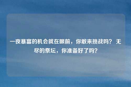 一夜暴富的机会就在眼前，你敢来挑战吗？ 无尽的祭坛，你准备好了吗？