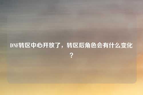 DNF转区中心开放了，转区后角色会有什么变化？