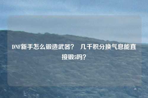 DNF新手怎么锻造武器？  几千积分换气息能直接锻5吗？