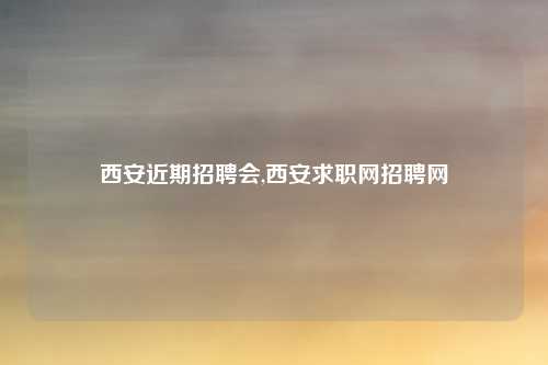 西安近期招聘会,西安求职网招聘网