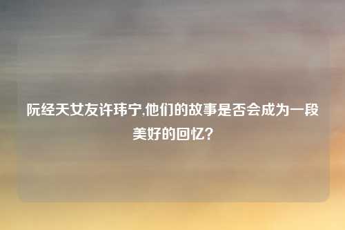 阮经天女友许玮宁,他们的故事是否会成为一段美好的回忆？