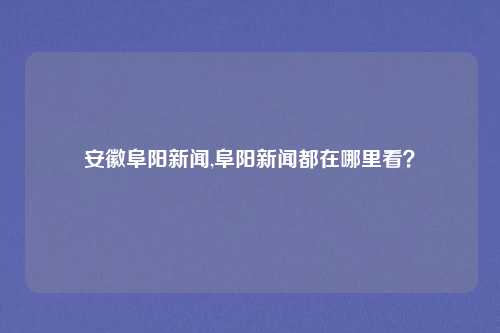 安徽阜阳新闻,阜阳新闻都在哪里看？