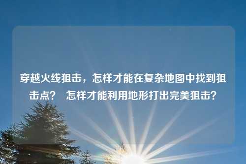穿越火线狙击，怎样才能在复杂地图中找到狙击点？  怎样才能利用地形打出完美狙击？