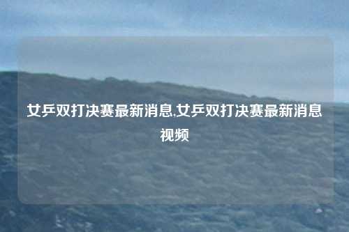 女乒双打决赛最新消息,女乒双打决赛最新消息视频