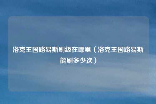 洛克王国路易斯刷级在哪里（洛克王国路易斯能刷多少次）