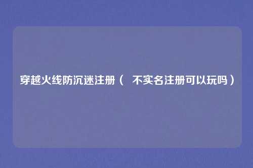 穿越火线防沉迷注册（  不实名注册可以玩吗）