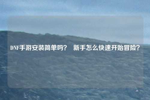 DNF手游安装简单吗？  新手怎么快速开始冒险？