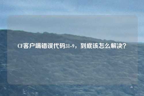 CF客户端错误代码31-9，到底该怎么解决？