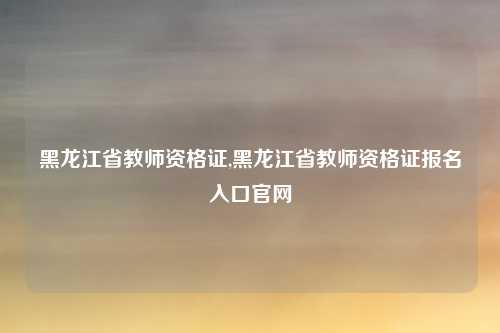 黑龙江省教师资格证,黑龙江省教师资格证报名入口官网