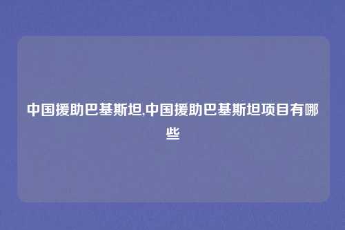 中国援助巴基斯坦,中国援助巴基斯坦项目有哪些