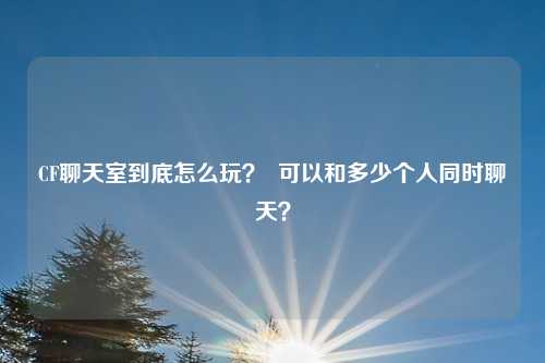 CF聊天室到底怎么玩？  可以和多少个人同时聊天？