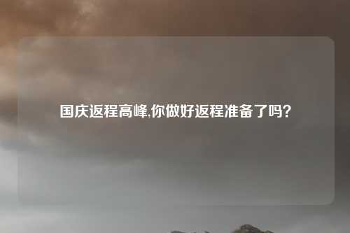 国庆返程高峰,你做好返程准备了吗？
