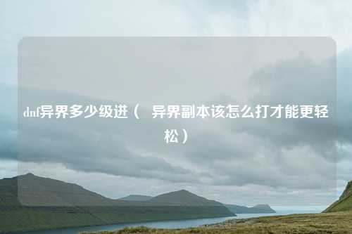 dnf异界多少级进（  异界副本该怎么打才能更轻松）