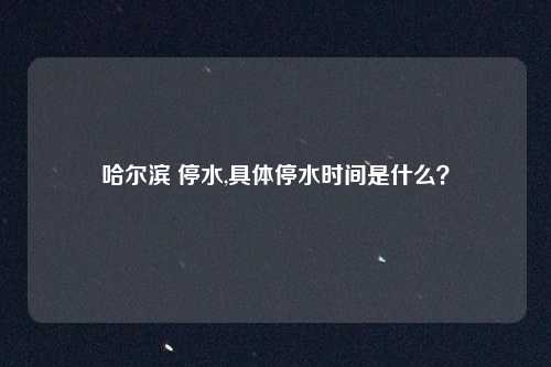 哈尔滨 停水,具体停水时间是什么？