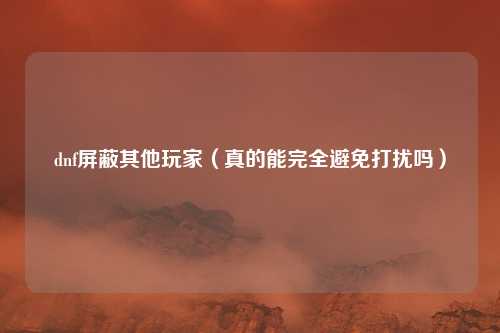 dnf屏蔽其他玩家（真的能完全避免打扰吗）