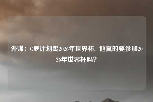 外媒：C罗计划踢2026年世界杯,  他真的要参加2026年世界杯吗？
