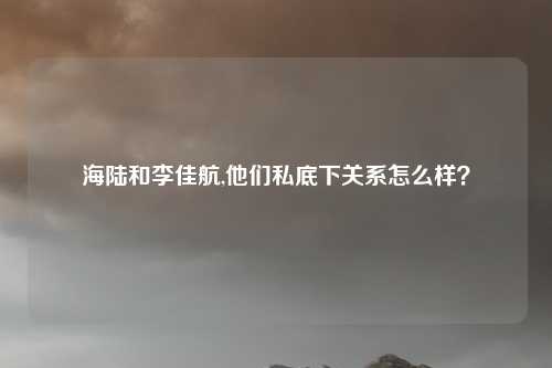海陆和李佳航,他们私底下关系怎么样？