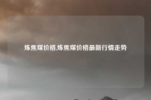 炼焦煤价格,炼焦煤价格最新行情走势