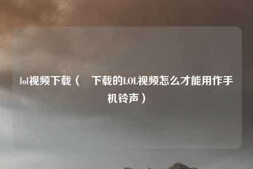 lol视频下载（   下载的LOL视频怎么才能用作手机铃声）
