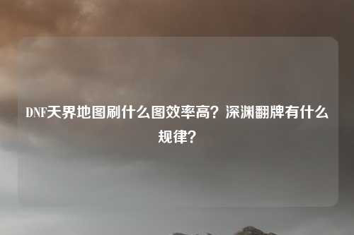 DNF天界地图刷什么图效率高？深渊翻牌有什么规律？