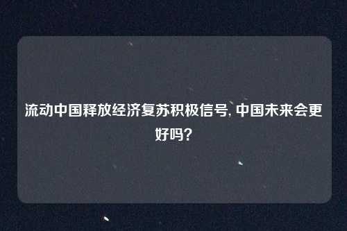 流动中国释放经济复苏积极信号, 中国未来会更好吗？