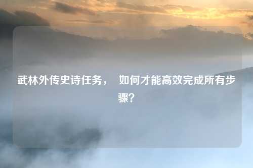 武林外传史诗任务，  如何才能高效完成所有步骤？