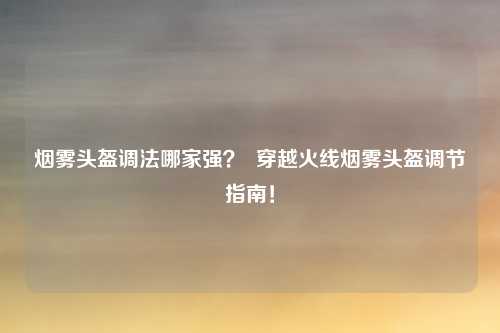 烟雾头盔调法哪家强？  穿越火线烟雾头盔调节指南！