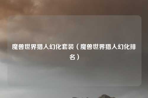 魔兽世界猎人幻化套装（魔兽世界猎人幻化排名）
