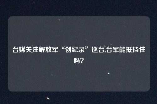 台媒关注解放军“创纪录”巡台,台军能抵挡住吗？