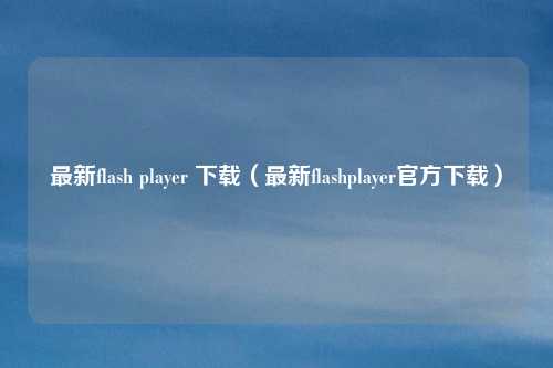 最新flash player 下载（最新flashplayer官方下载）