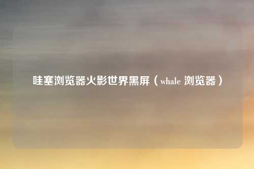 哇塞浏览器火影世界黑屏（whale 浏览器）