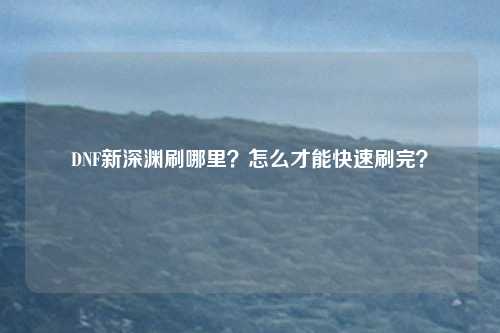 DNF新深渊刷哪里？怎么才能快速刷完？