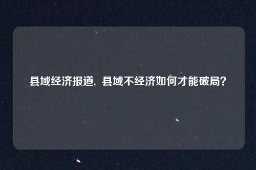 县域经济报道,  县域不经济如何才能破局？
