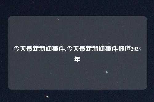 今天最新新闻事件,今天最新新闻事件报道2023年