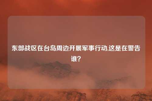 东部战区在台岛周边开展军事行动,这是在警告谁？