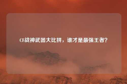 CF战神武器大比拼，谁才是最强王者？
