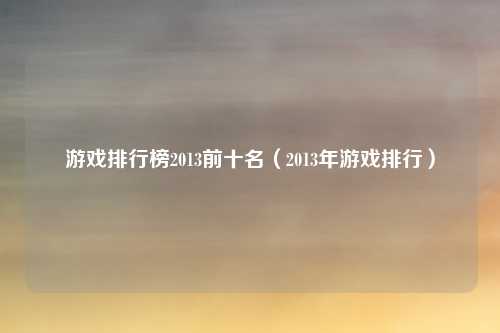 游戏排行榜2013前十名（2013年游戏排行）
