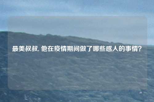 最美叔叔, 他在疫情期间做了哪些感人的事情？