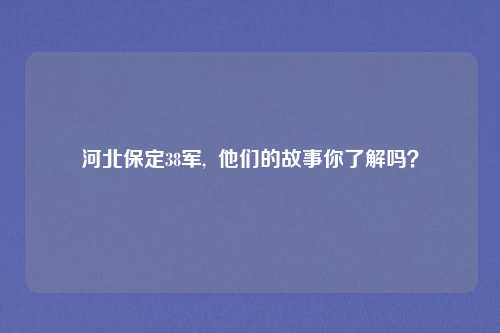 河北保定38军,  他们的故事你了解吗？
