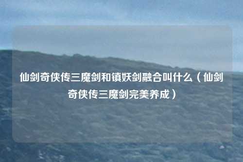 仙剑奇侠传三魔剑和镇妖剑融合叫什么（仙剑奇侠传三魔剑完美养成）