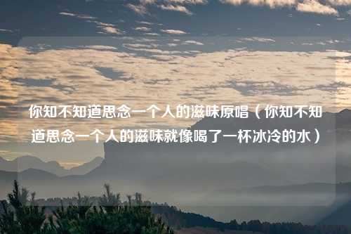 你知不知道思念一个人的滋味原唱（你知不知道思念一个人的滋味就像喝了一杯冰冷的水）