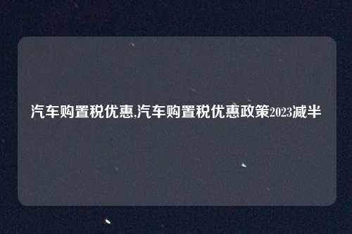 汽车购置税优惠,汽车购置税优惠政策2023减半