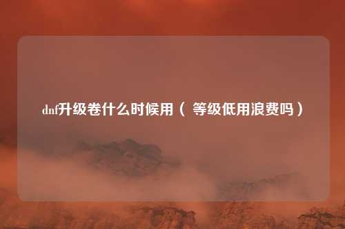 dnf升级卷什么时候用（ 等级低用浪费吗）