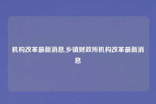 机构改革最新消息,乡镇财政所机构改革最新消息