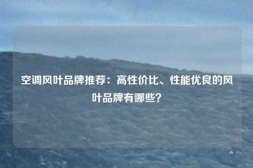 空调风叶品牌推荐：高性价比、性能优良的风叶品牌有哪些？