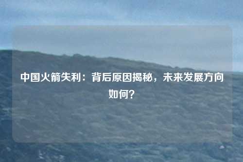 中国火箭失利：背后原因揭秘，未来发展方向如何？